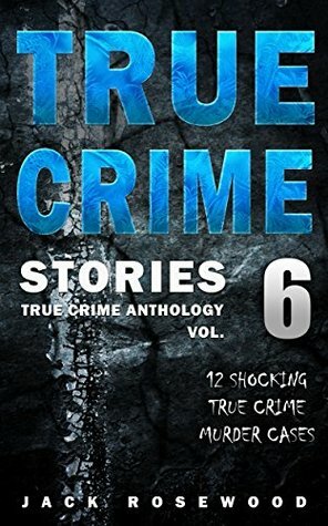 True Crime Stories Volume 6: 12 Shocking True Crime Murder Cases (True Crime Anthology) by Jack Rosewood