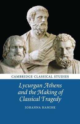 Lycurgan Athens and the Making of Classical Tragedy by Johanna Hanink