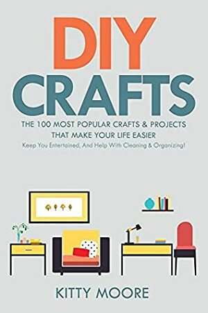 DIY Crafts (2nd Edition): The 100 Most Popular Crafts & Projects That Make Your Life Easier, Keep You Entertained, And Help With Cleaning & Organizing! by Kitty Moore