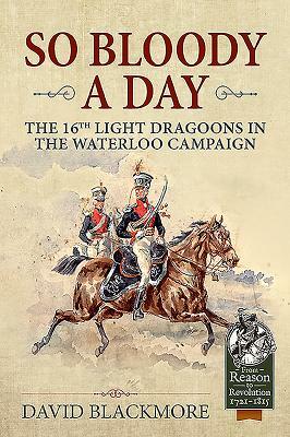 So Bloody a Day: The 16th Light Dragoons in the Waterloo Campaign by David J. Blackmore