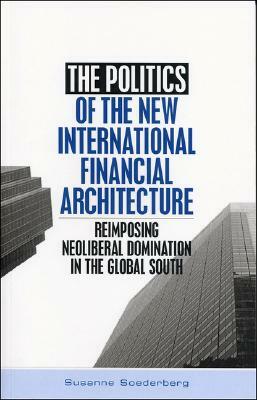 The Politics of the New International Financial Architecture: Reimposing Neoliberal Domination in the Global South by Susanne Soederberg