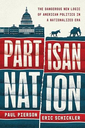 Partisan Nation: The Dangerous New Logic of American Politics in a Nationalized Era by Paul Pierson, Eric Schickler