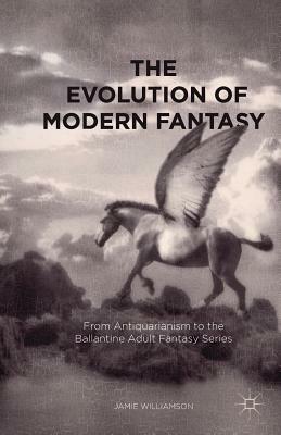 The Evolution of Modern Fantasy: From Antiquarianism to the Ballantine Adult Fantasy Series by Jamie Williamson