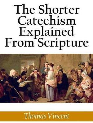 The Shorter Catechism Explained From Scripture by Thomas Vincent, Thomas Vincent