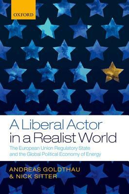 A Liberal Actor in a Realist World: The European Union Regulatory State and the Global Political Economy of Energy by Andreas Goldthau, Nick Sitter