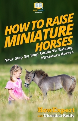 How To Raise Miniature Horses: Your Step-By-Step Guide To Raising Miniature Horses by Christina Reilly, Howexpert Press