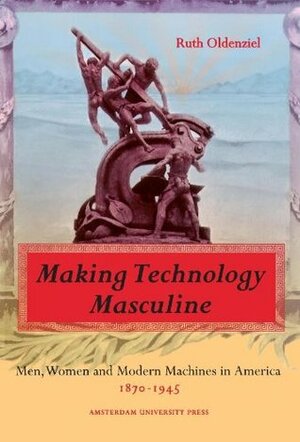 Making Technology Masculine: Men, Women, and Modern Machines in America, 1870-1945 by Ruth Oldenziel