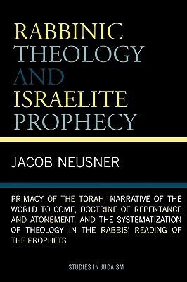 Rabbinic Theology and Israelite Prophecy: Primacy of the Torah, Narrative of the World to Come, Doctrine of Repentance and Atonement, and the Systemat by Jacob Neusner