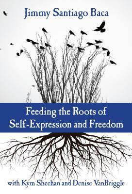 Feeding the Roots of Self-Expression and Freedom by Denise Vanbriggle, Jimmy Santiago Baca, Kym Sheehan