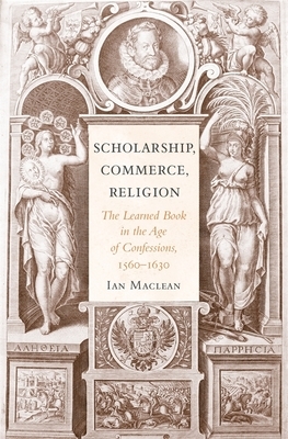 Scholarship, Commerce, Religion: The Learned Book in the Age of Confessions, 1560-1630 by Ian MacLean