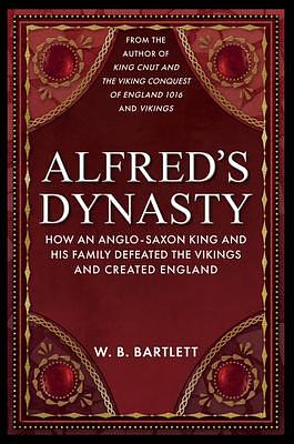 Alfred's Dynasty: How an Anglo-Saxon King and His Family Defeated the Vikings and Created England by W. B. Bartlett