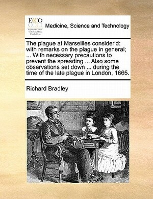 The Plague at Marseilles Consider'd: With Remarks on the Plague in General; ... with Necessary Precautions to Prevent the Spreading ... Also Some Obse by Richard Bradley
