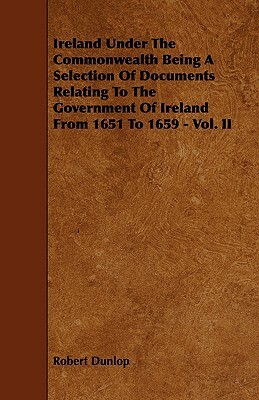 Ireland Under the Commonwealth Being a Selection of Documents Relating to the Government of Ireland from 1651 to 1659 - Vol. II by Robert Dunlop