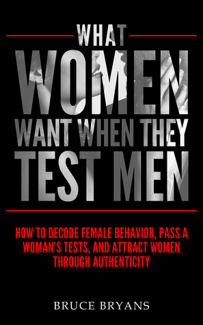 What Women Want When They Test Men: How To Decode Female Behavior, Pass A Woman's Tests, And Attract Women Through Authenticity by Bruce Bryans