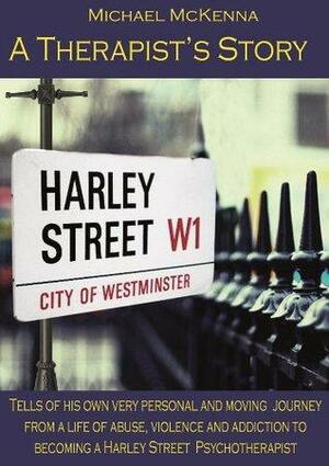 A Therapist's Story: Michael McKenna tells of his own very personal and moving journey from a life of abuse, violence and addiction to becoming a Harley Street Psychotherapist by Michael McKenna
