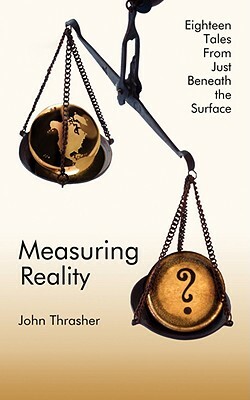 Measuring Reality: Eighteen Tales from Just Beneath the Surface by John Thrasher