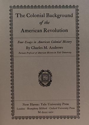 The Colonial Background of the American Revolution: Four Essays in American Colonial History by Charles McLean Andrews