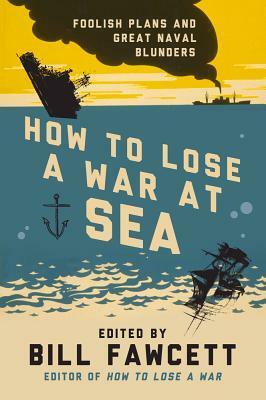 How to Lose a War at Sea: Foolish Plans and Great Naval Blunders by Bill Fawcett