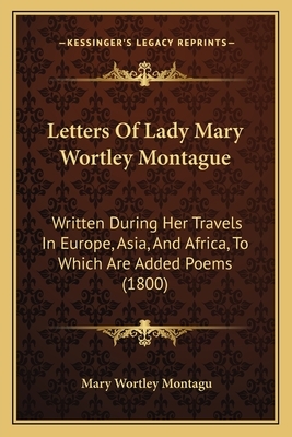 Letters Of Lady Mary Wortley Montague: Written During Her Travels In Europe, Asia, And Africa, To Which Are Added Poems (1800) by Mary Wortley Montagu