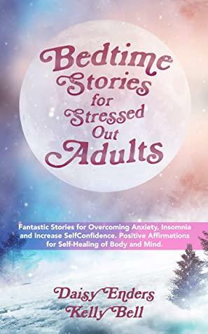Bedtime Stories for Stressed Out Adults: Fantastic Stories for Overcoming Anxiety, Insomnia and Increase SelfConfidence. Positive Affirmations for Self-Healing of Body and Mind. by Daisy Enders, Kelly Bell
