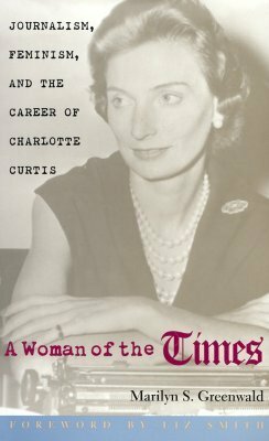 A Woman of the Times: Journalism, Feminism, and the Career of Charlotte Curtis by Liz Smith, Marilyn S. Greenwald