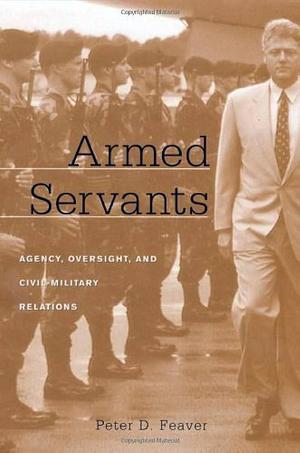 Armed Servants: Agency, Oversight, and Civil-Military Relations by Peter D. Feaver, Peter D. Feaver