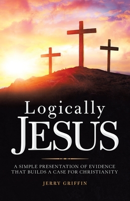 Logically Jesus: A Simple Presentation of Evidence That Builds a Case for Christianity by Jerry Griffin