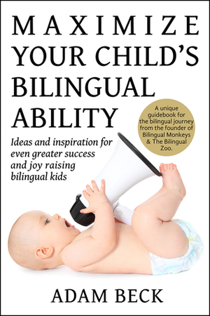 Maximize Your Child's Bilingual Ability: Ideas and inspiration for even greater success and joy raising bilingual kids by Adam Beck