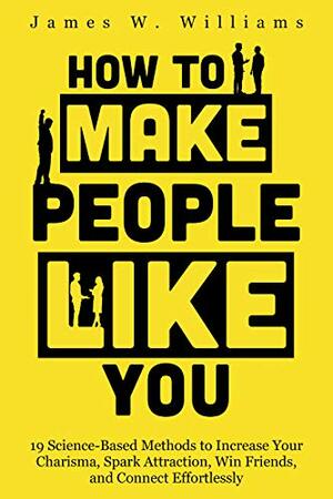 How to Make People Like You: 19 Science-Based Methods to Increase Your Charisma, Spark Attraction, Win Friends, and Connect Effortlessly by James W. Williams