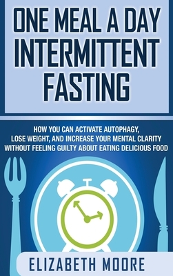 One Meal a Day Intermittent Fasting: How You Can Activate Autophagy, Lose Weight, and Increase Your Mental Clarity Without Feeling Guilty About Eating by Elizabeth Moore