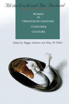 All the World and Her Husband: Women in the 20th Century Consumer Culture by Mary Talbot, Maggie Andrews