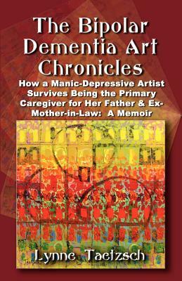 The Bipolar Dementia Art Chronicles: How a Manic-Depressive Artist Survives Being the Primary Caregiver for Her Father and Ex-Mother-in-Law - A Memoir by Lynne Taetzsch
