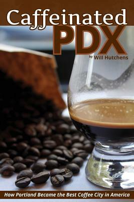 Caffeinated PDX: How Portland Became the Best Coffee City in America by Will Hutchens