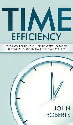 Time Efficiency: The Lazy Person's Guide to Getting Twice the Work Done in Half the Time or Less by John Roberts