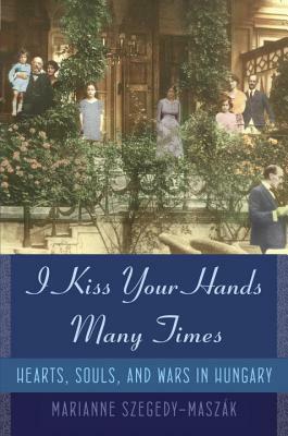 I Kiss Your Hands Many Times: Hearts, Souls, and Wars in Hungary by Marianne Szegedy-Maszak