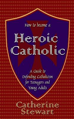 How to Become a Heroic Catholic: A Guide to Defending Catholicism for Teenagers and Young Adults by Catherine Stewart