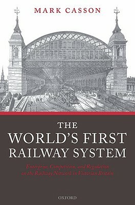 World's First Railway System: Enterprise, Competition, and Regulation on the Railway Network in Victorian Britain by Mark Casson