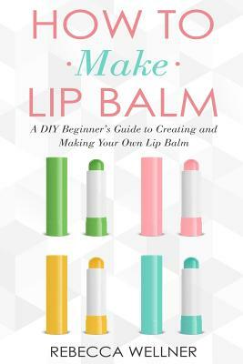 How to Make Lip Balm: A DIY Beginner's Guide to Creating and Making Your Own Lip Balm by Rebecca Wellner