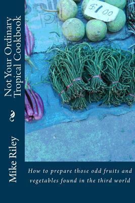 Not Your Ordinary Tropical Cookbook: How to prepare those odd fruits and vegetables found in the third world by Mike Riley