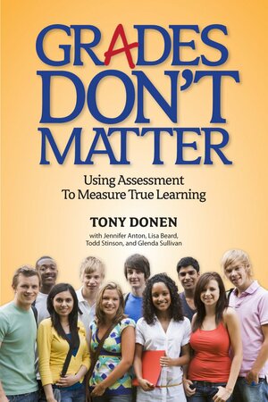 Grades Don't Matter: Using Assessment to Measure True Learning by Todd Stinson, Jennifer Anton, Tony Donen, Glenda Sullivan, Lisa Beard