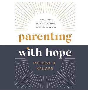 Parenting with Hope: Raising Teens for Christ in a Secular Age by Melissa B. Kruger