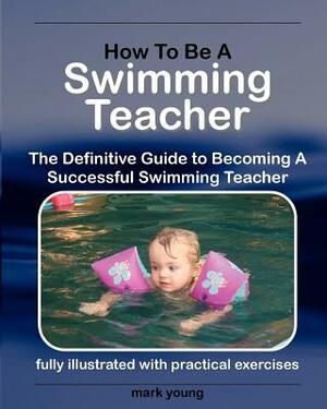 How to Be a Swimming Teacher: The Definitive Guide to Becoming a Successful Swimming Teacher by Mark Young