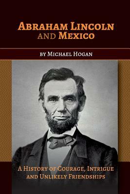 Abraham Lincoln and Mexico: A History of Courage, Intrigue and Unlikely Friendships by Michael Hogan