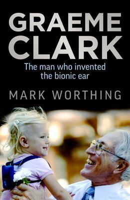 Graeme Clark: The Man Who Invented the Bionic Ear by Mark Worthing