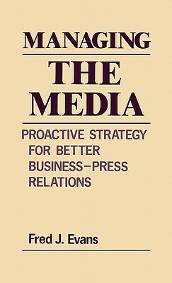 Managing the Media: Proactive Strategy for Better Business-Press Relations by Fred J. Evans