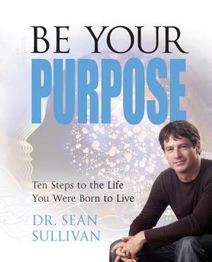Be Your Purpose: Ten Steps to the Life You Were Born to Live by Sean Sullivan