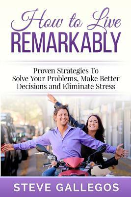 How to Live Remarkably: : Proven Strategies to Solve Your Problems, Make Better Decisions and Eliminate Stress by Steve Gallegos