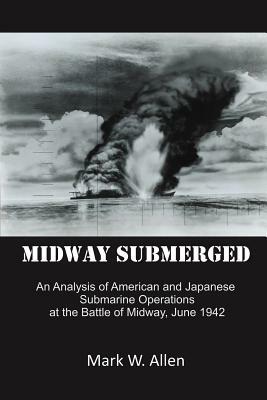 Midway Submerged: An Analysis of American and Japanese Submarine Operations at the Battle of Midway, June 1942 by Mark W. Allen