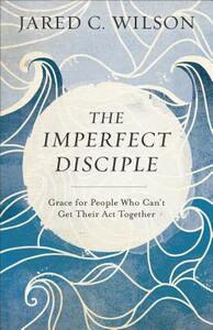 The Imperfect Disciple: Grace for People Who Can't Get Their ACT Together by Jared C. Wilson
