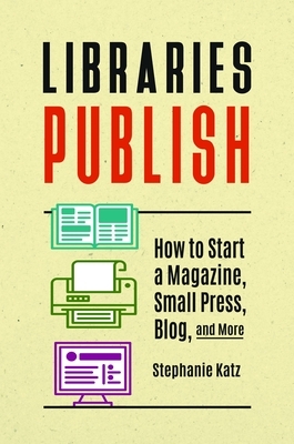 Libraries Publish: How to Start a Magazine, Small Press, Blog, and More by Stephanie Katz